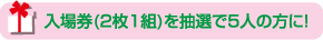 入場券〈2枚1組〉を抽選で5人の方に！